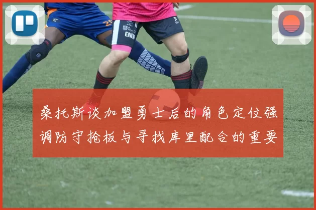 桑托斯谈加盟勇士后的角色定位强调防守抢板与寻找库里配合的重要性