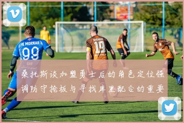 桑托斯谈加盟勇士后的角色定位强调防守抢板与寻找库里配合的重要性