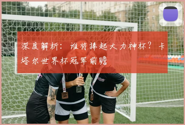 深度解析：谁将捧起大力神杯？卡塔尔世界杯冠军前瞻