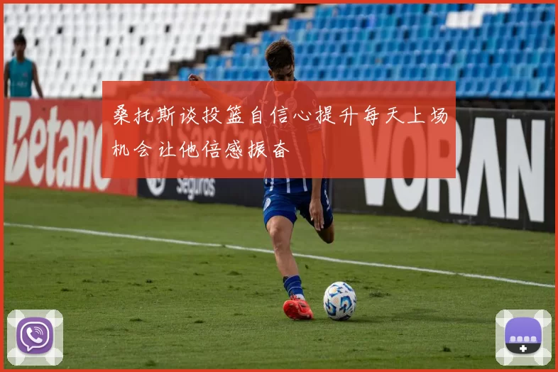 桑托斯谈投篮自信心提升每天上场机会让他倍感振奋