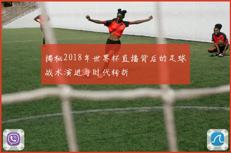 揭秘2018年世界杯直播背后的足球战术演进与时代转折