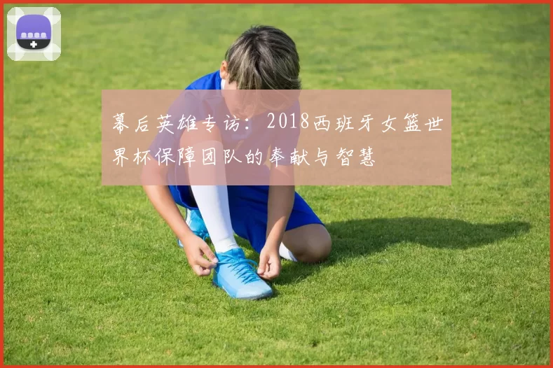 幕后英雄专访：2018西班牙女篮世界杯保障团队的奉献与智慧