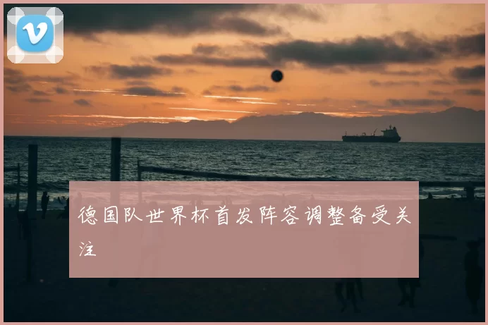德国队世界杯首发阵容调整备受关注