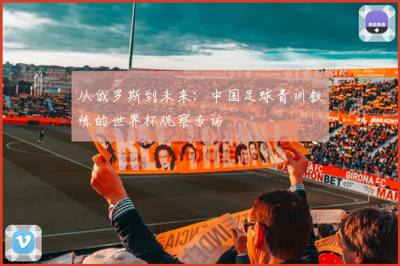 从俄罗斯到未来：中国足球青训教练的世界杯观察专访