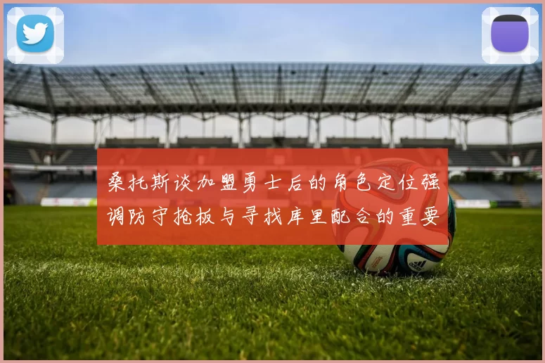 桑托斯谈加盟勇士后的角色定位强调防守抢板与寻找库里配合的重要性