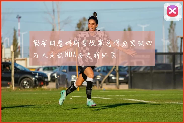 勒布朗詹姆斯常规赛总得分突破四万大关创NBA历史新纪录
