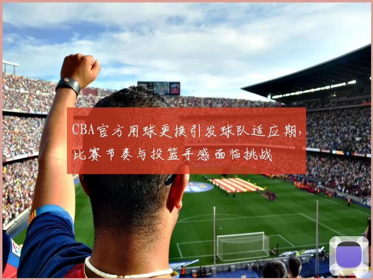 CBA官方用球更换引发球队适应期，比赛节奏与投篮手感面临挑战