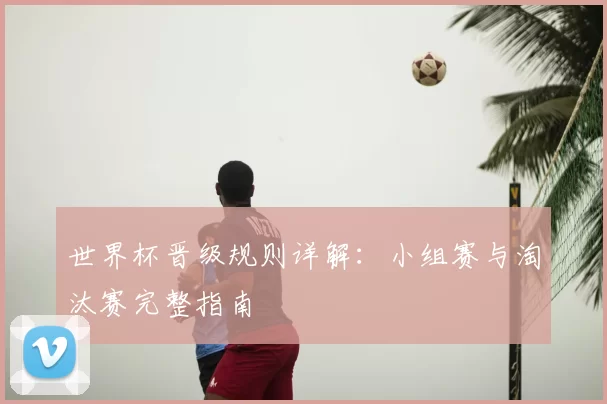 世界杯晋级规则详解：小组赛与淘汰赛完整指南