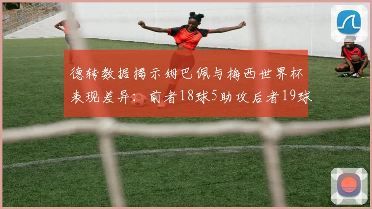 德转数据揭示姆巴佩与梅西世界杯表现差异:前者18球5助攻后者19球8助攻