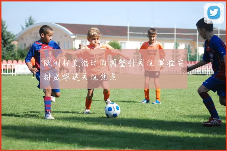 欧洲杯直播时间调整引关注 赛程安排成球迷关注焦点