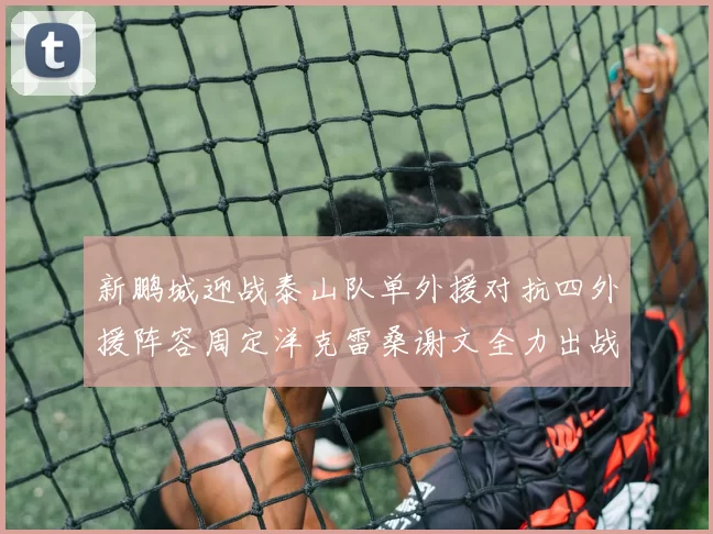 新鹏城迎战泰山队单外援对抗四外援阵容周定洋克雷桑谢文全力出战