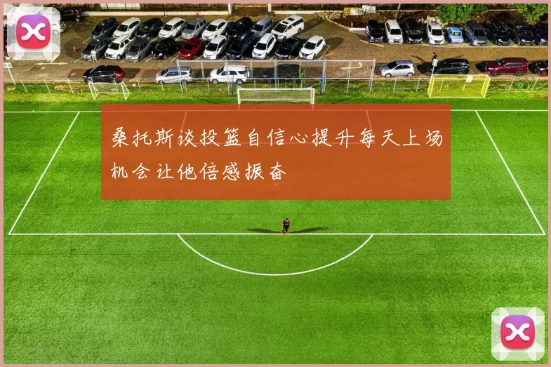 桑托斯谈投篮自信心提升每天上场机会让他倍感振奋