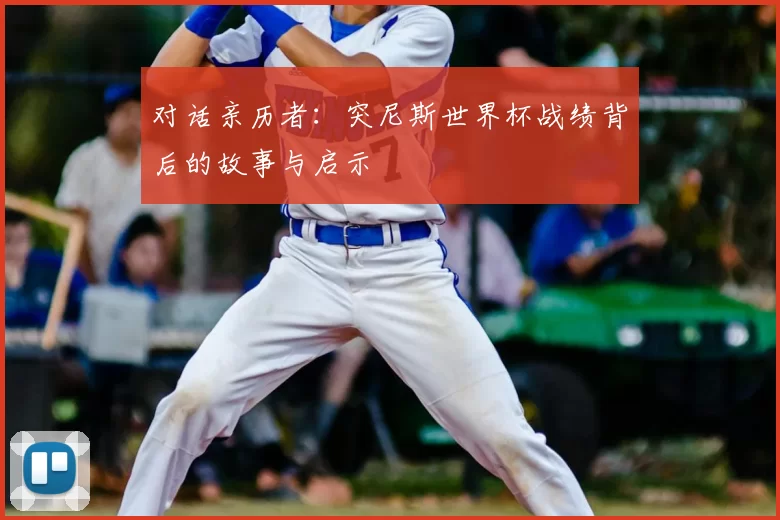 对话亲历者:突尼斯世界杯战绩背后的故事与启示