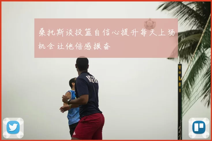 桑托斯谈投篮自信心提升每天上场机会让他倍感振奋