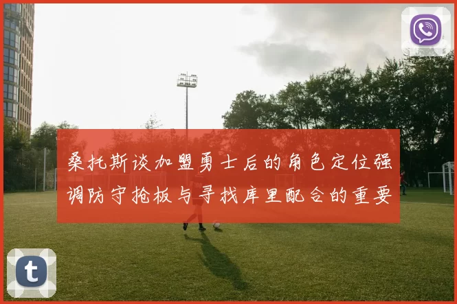 桑托斯谈加盟勇士后的角色定位强调防守抢板与寻找库里配合的重要性