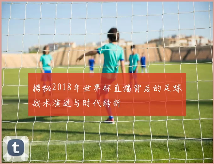 揭秘2018年世界杯直播背后的足球战术演进与时代转折