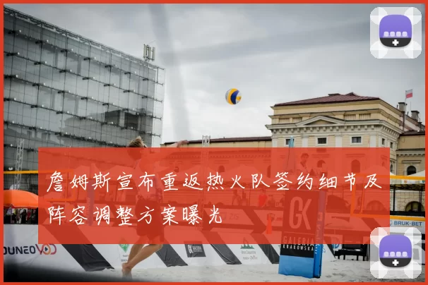 詹姆斯宣布重返热火队签约细节及阵容调整方案曝光