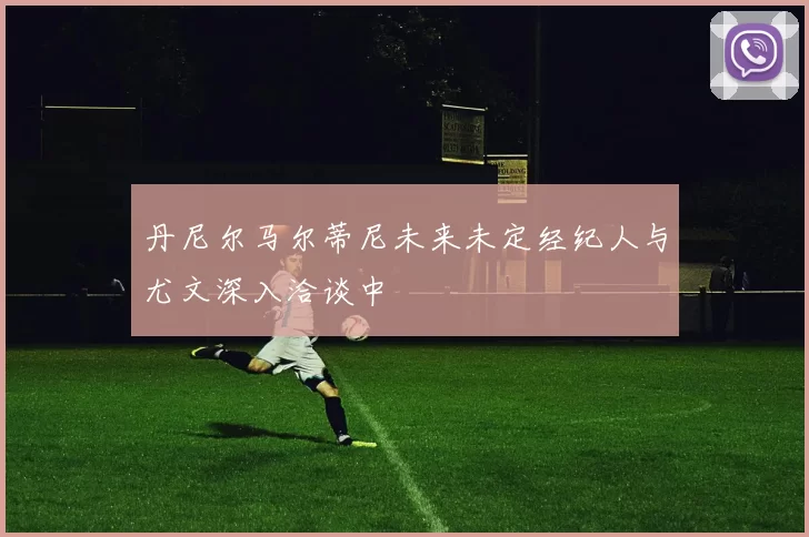 丹尼尔马尔蒂尼未来未定经纪人与尤文深入洽谈中