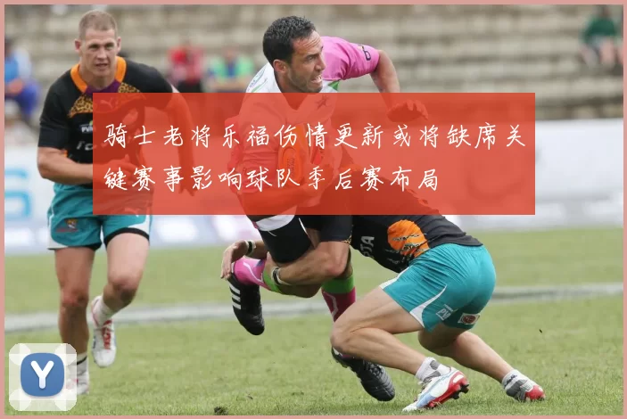 骑士老将乐福伤情更新或将缺席关键赛事影响球队季后赛布局